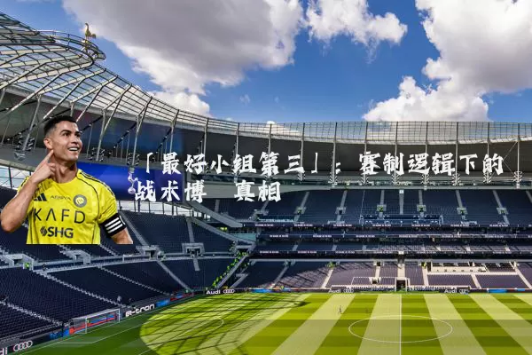 「最好小组第三」:赛制逻辑下的战术博弈真相
