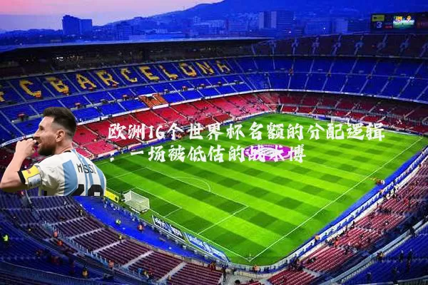欧洲16个世界杯名额的分配逻辑:一场被低估的战术博弈