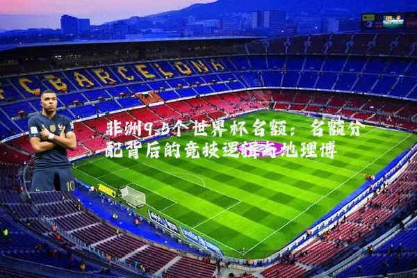非洲9.5个世界杯名额：名额分配背后的竞技逻辑与地理博弈